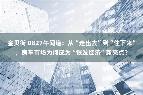 金贝街 0827午间道：从“走出去”到“住下来”，房车市场为何成为“银发经济”新亮点？