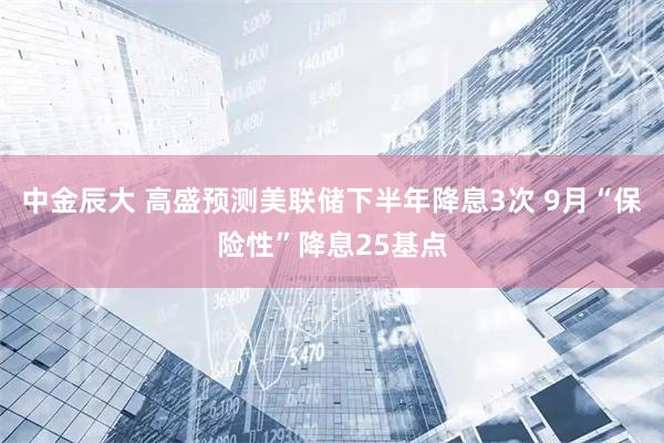 中金辰大 高盛预测美联储下半年降息3次 9月“保险性”降息25基点