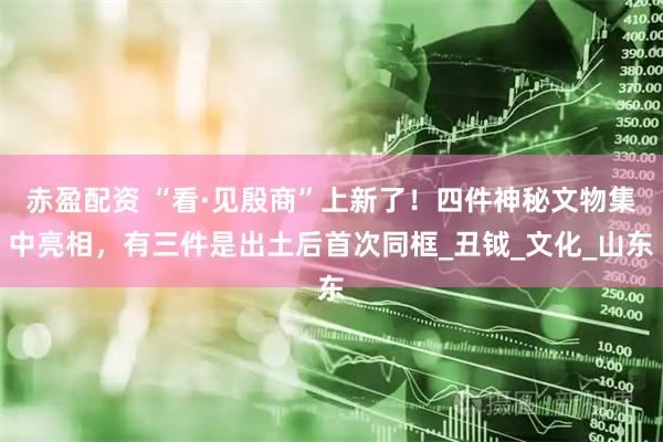 赤盈配资 “看·见殷商”上新了！四件神秘文物集中亮相，有三件是出土后首次同框_丑钺_文化_山东