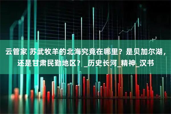 云管家 苏武牧羊的北海究竟在哪里？是贝加尔湖，还是甘肃民勤地区？_历史长河_精神_汉书