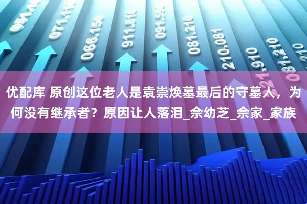优配库 原创这位老人是袁崇焕墓最后的守墓人，为何没有继承者？原因让人落泪_佘幼芝_佘家_家族