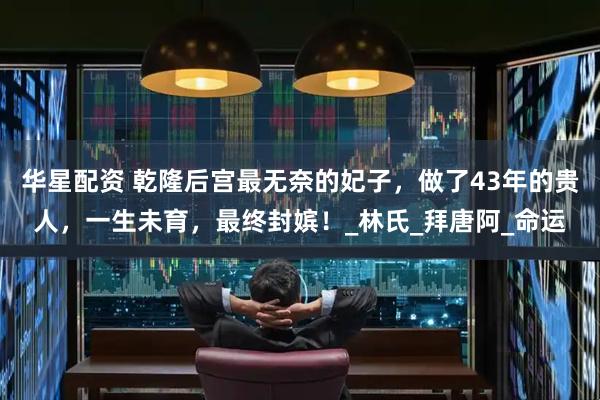 华星配资 乾隆后宫最无奈的妃子，做了43年的贵人，一生未育，最终封嫔！_林氏_拜唐阿_命运