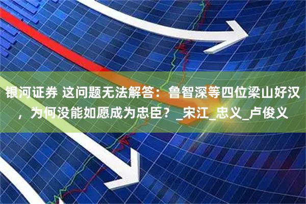 银河证券 这问题无法解答：鲁智深等四位梁山好汉，为何没能如愿成为忠臣？_宋江_忠义_卢俊义