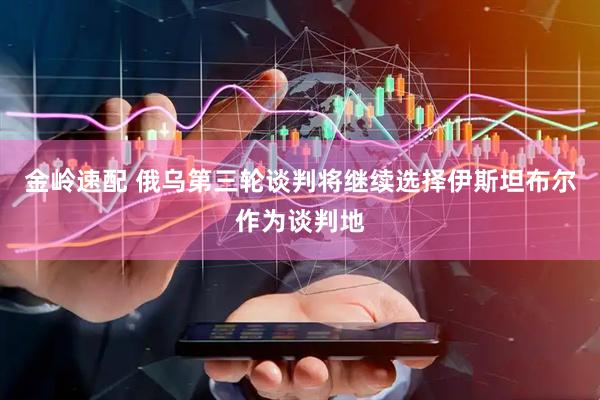 金岭速配 俄乌第三轮谈判将继续选择伊斯坦布尔作为谈判地