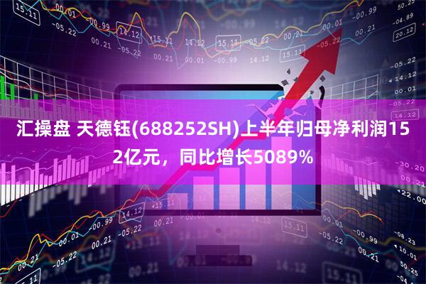 汇操盘 天德钰(688252SH)上半年归母净利润152亿元，同比增长5089%